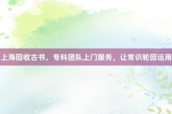 上海回收古书，专科团队上门服务，让常识轮回运用