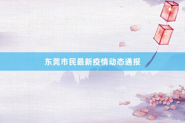 东莞市民最新疫情动态通报