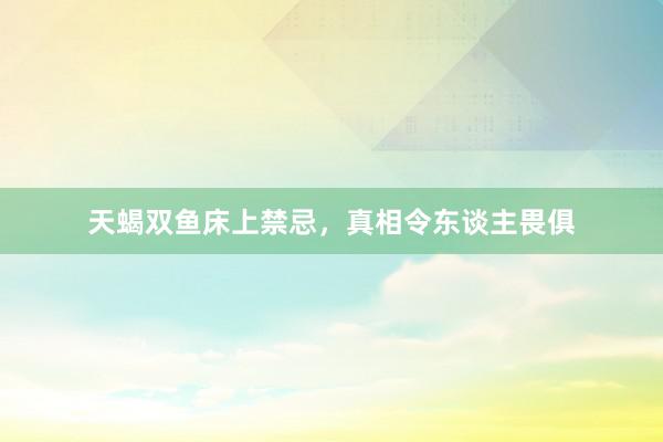 天蝎双鱼床上禁忌，真相令东谈主畏俱